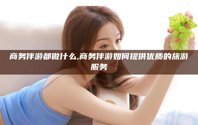 宁阳商务伴游都做什么,商务伴游如何提供优质的旅游服务