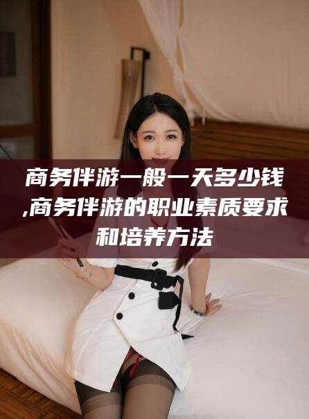 宁阳商务伴游一般一天多少钱,商务伴游的职业素质要求和培养方法