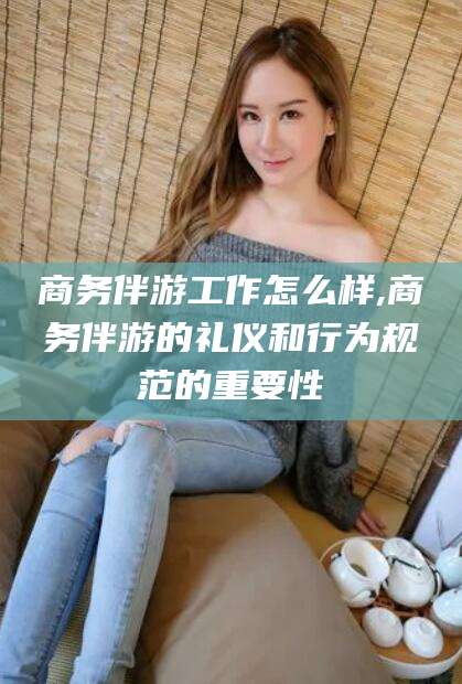 宁阳商务伴游工作怎么样,商务伴游的礼仪和行为规范的重要性