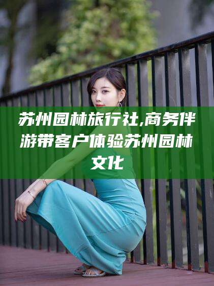 宁阳苏州园林旅行社,商务伴游带客户体验苏州园林文化