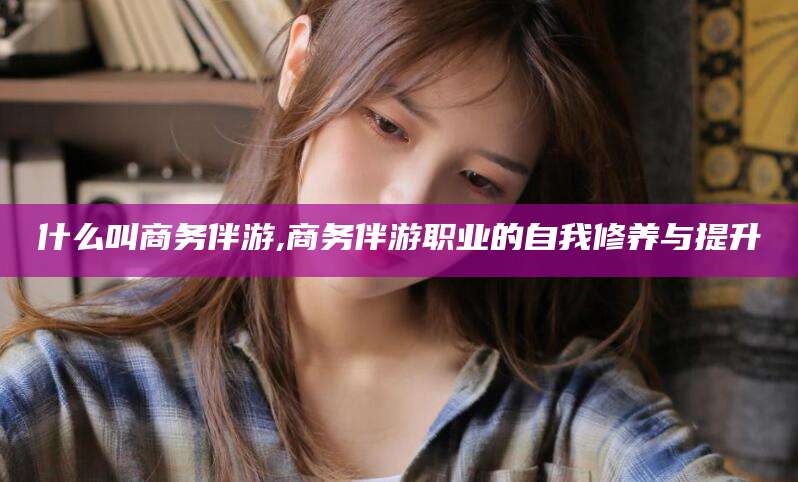 宁阳什么叫商务伴游,商务伴游职业的自我修养与提升