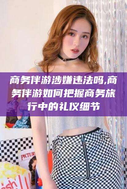 宁阳商务伴游涉嫌违法吗,商务伴游如何把握商务旅行中的礼仪细节