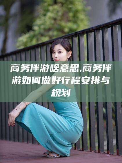宁阳商务伴游啥意思,商务伴游如何做好行程安排与规划
