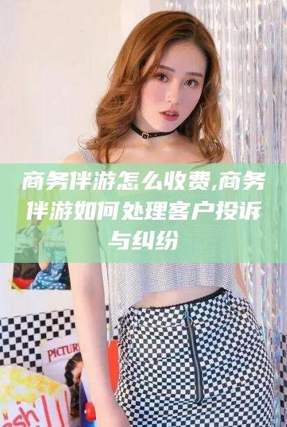 宁阳商务伴游怎么收费,商务伴游如何处理客户投诉与纠纷
