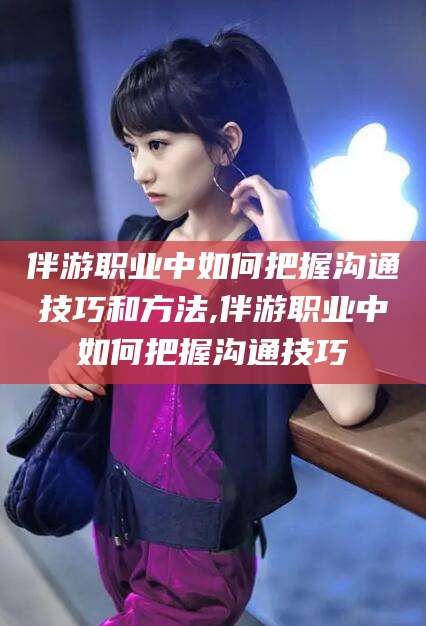 宁阳伴游职业中如何把握沟通技巧和方法,伴游职业中如何把握沟通技巧