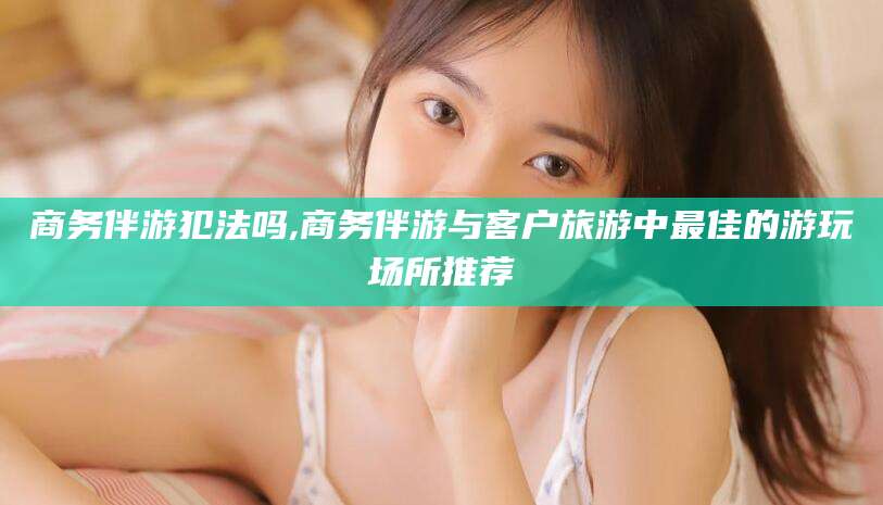 宁阳商务伴游犯法吗,商务伴游与客户旅游中最佳的游玩场所推荐