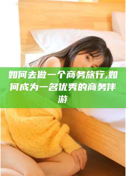 宁阳如何去做一个商务旅行,如何成为一名优秀的商务伴游