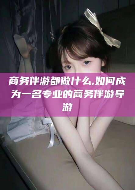 宁阳商务伴游都做什么,如何成为一名专业的商务伴游导游