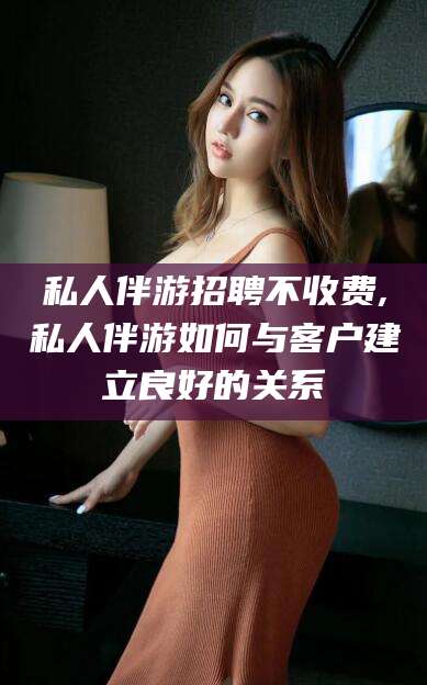 宁阳私人伴游招聘不收费,私人伴游如何与客户建立良好的关系