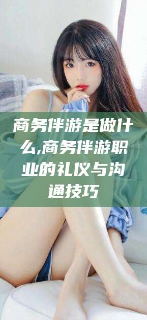 宁阳商务伴游是做什么,商务伴游职业的礼仪与沟通技巧