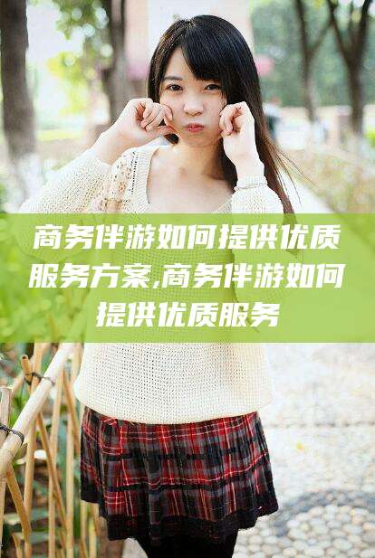 宁阳商务伴游如何提供优质服务方案,商务伴游如何提供优质服务