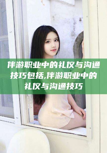 宁阳伴游职业中的礼仪与沟通技巧包括,伴游职业中的礼仪与沟通技巧