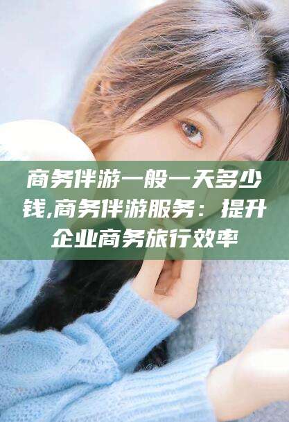 宁阳商务伴游一般一天多少钱,商务伴游服务：提升企业商务旅行效率
