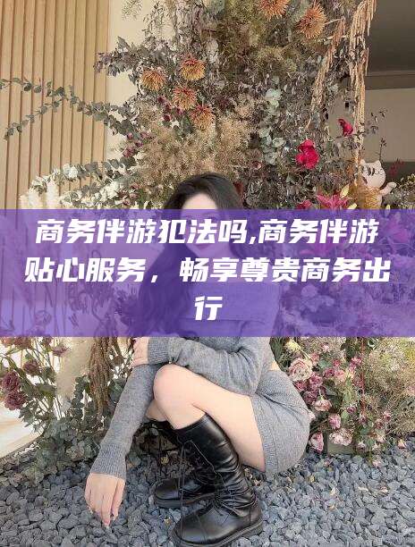 宁阳商务伴游犯法吗,商务伴游贴心服务，畅享尊贵商务出行