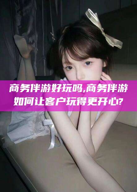 宁阳商务伴游好玩吗,商务伴游如何让客户玩得更开心?