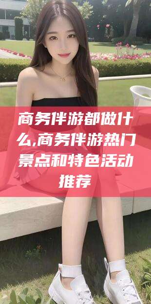 宁阳商务伴游都做什么,商务伴游热门景点和特色活动推荐