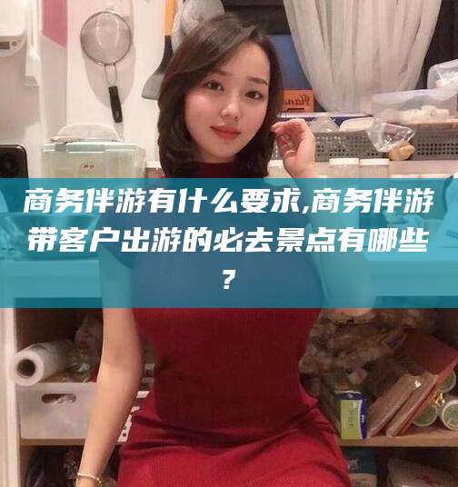 宁阳商务伴游有什么要求,商务伴游带客户出游的必去景点有哪些?