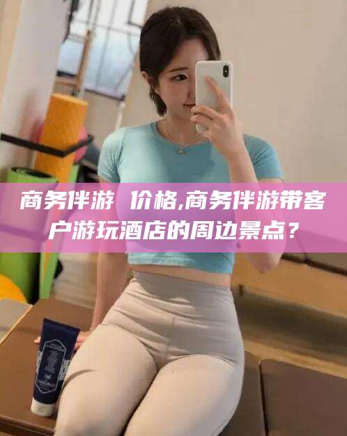 宁阳商务伴游 价格,商务伴游带客户游玩酒店的周边景点？