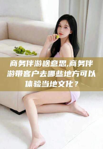 宁阳商务伴游啥意思,商务伴游带客户去哪些地方可以体验当地文化？