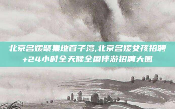 宁阳北京名媛聚集地百子湾,北京名媛女孩招聘+24小时全天候全国伴游招聘大圈