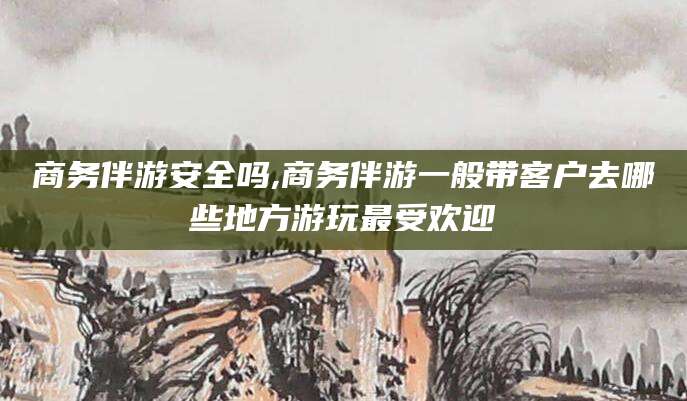 宁阳商务伴游安全吗,商务伴游一般带客户去哪些地方游玩最受欢迎
