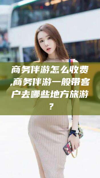 宁阳商务伴游怎么收费,商务伴游一般带客户去哪些地方旅游？