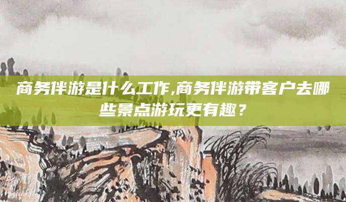 宁阳商务伴游是什么工作,商务伴游带客户去哪些景点游玩更有趣？