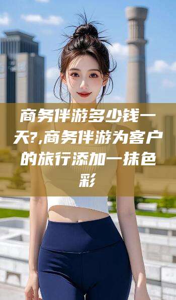 宁阳商务伴游多少钱一天?,商务伴游为客户的旅行添加一抹色彩