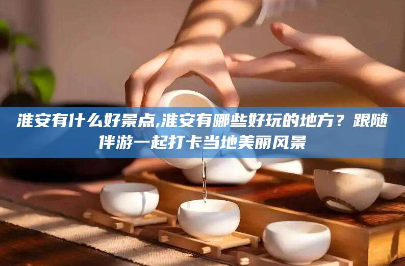 宁阳淮安有什么好景点,淮安有哪些好玩的地方？跟随伴游一起打卡当地美丽风景