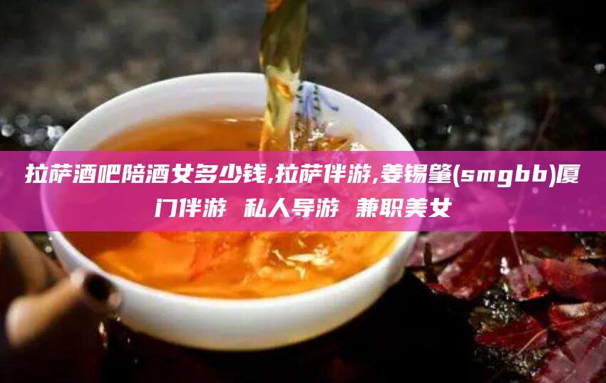 宁阳拉萨酒吧陪酒女多少钱,拉萨伴游,姜锡肇(smgbb)厦门伴游 私人导游 兼职美女