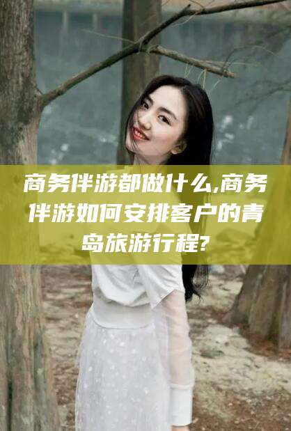 宁阳商务伴游都做什么,商务伴游如何安排客户的青岛旅游行程?