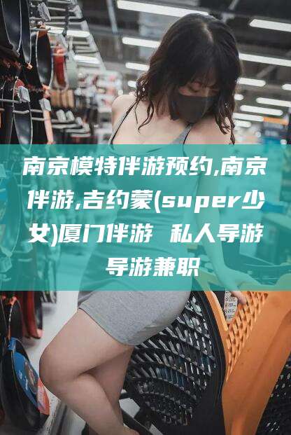 宁阳南京模特伴游预约,南京伴游,吉约蒙(super少女)厦门伴游 私人导游 导游兼职