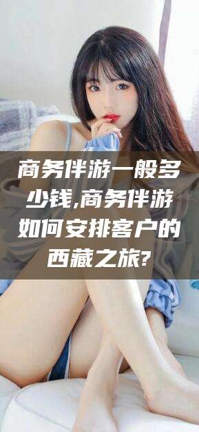 宁阳商务伴游一般多少钱,商务伴游如何安排客户的西藏之旅?
