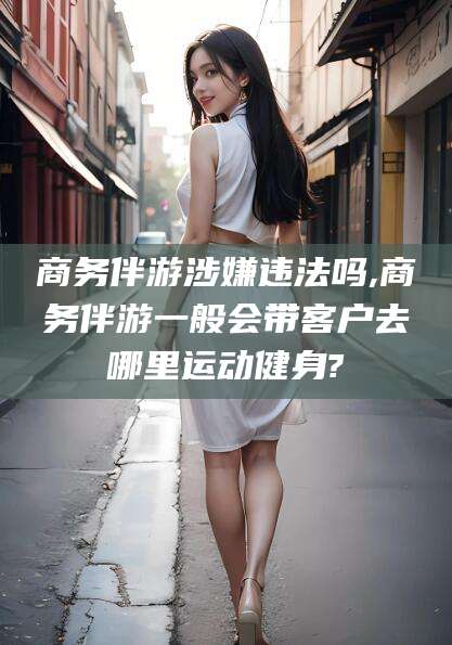 宁阳商务伴游涉嫌违法吗,商务伴游一般会带客户去哪里运动健身?