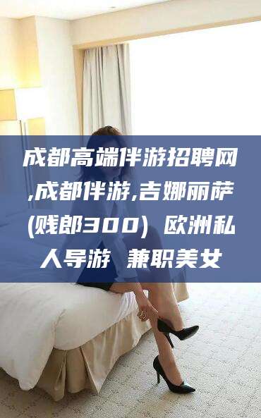 宁阳成都高端伴游招聘网,成都伴游,吉娜丽萨(贱郎300) 欧洲私人导游 兼职美女