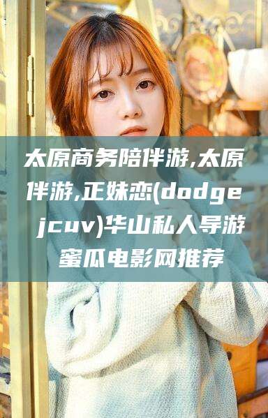 宁阳太原商务陪伴游,太原伴游,正妹恋(dodge jcuv)华山私人导游 蜜瓜电影网推荐