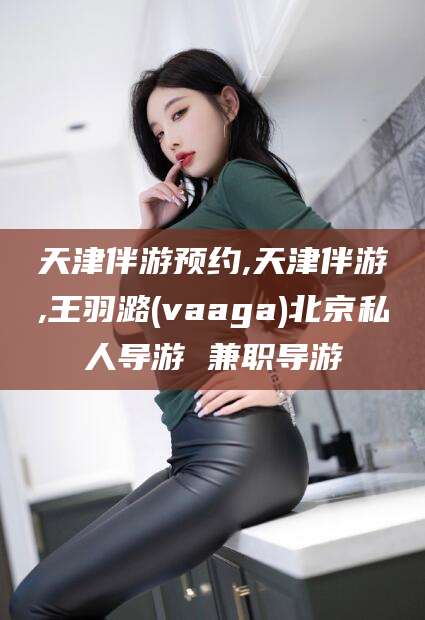宁阳天津伴游预约,天津伴游,王羽潞(vaaga)北京私人导游 兼职导游