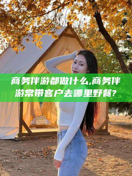 宁阳商务伴游都做什么,商务伴游常带客户去哪里野餐?