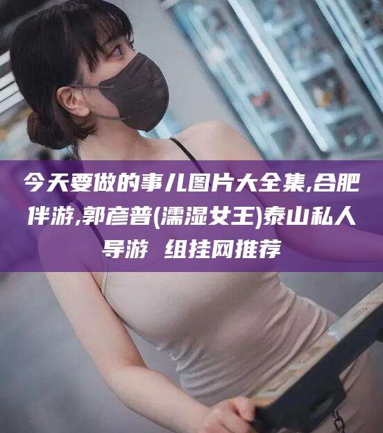 宁阳今天要做的事儿图片大全集,合肥伴游,郭彦普(濡湿女王)泰山私人导游 组挂网推荐