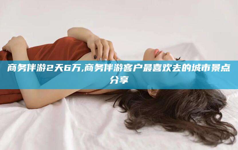 宁阳商务伴游2天6万,商务伴游客户最喜欢去的城市景点分享