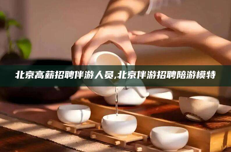 宁阳北京高薪招聘伴游人员,北京伴游招聘陪游模特