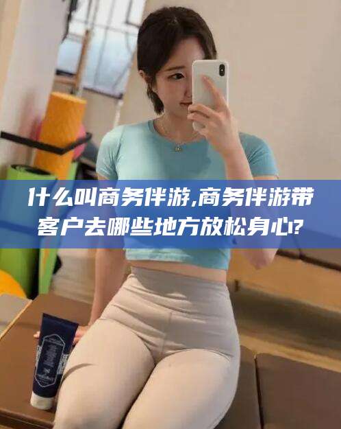 宁阳什么叫商务伴游,商务伴游带客户去哪些地方放松身心?