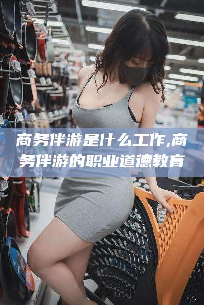 宁阳商务伴游是什么工作,商务伴游的职业道德教育