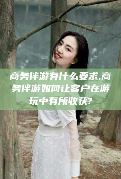宁阳商务伴游有什么要求,商务伴游如何让客户在游玩中有所收获?
