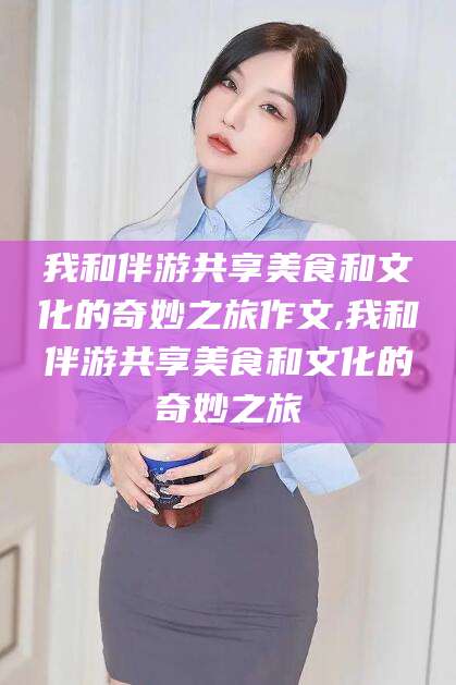 宁阳我和伴游共享美食和文化的奇妙之旅作文,我和伴游共享美食和文化的奇妙之旅