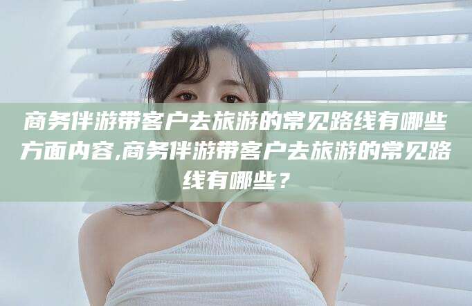 宁阳商务伴游带客户去旅游的常见路线有哪些方面内容,商务伴游带客户去旅游的常见路线有哪些？