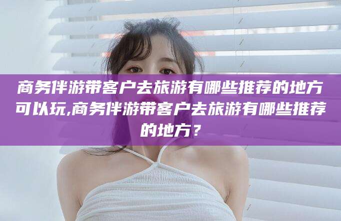 宁阳商务伴游带客户去旅游有哪些推荐的地方可以玩,商务伴游带客户去旅游有哪些推荐的地方？