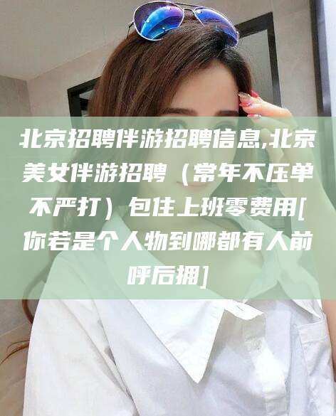 宁阳北京招聘伴游招聘信息,北京美女伴游招聘（常年不压单不严打）包住上班零费用[你若是个人物到哪都有人前呼后拥]