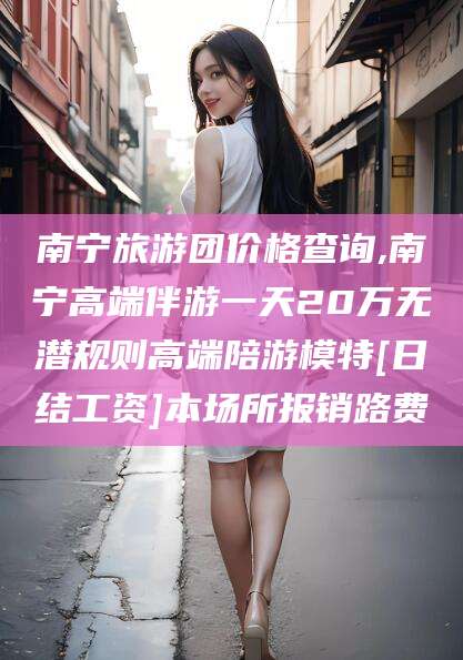 宁阳南宁旅游团价格查询,南宁高端伴游一天20万无潜规则高端陪游模特[日结工资]本场所报销路费