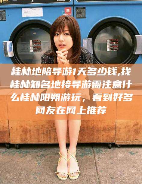 宁阳桂林地陪导游1天多少钱,找桂林知名地接导游需注意什么桂林阳朔游玩，看到好多网友在网上推荐